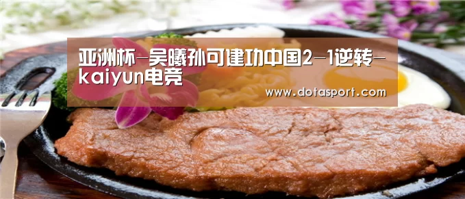 亚洲杯-吴曦孙可建功中国2-1逆转-kaiyun电竞(图1) 开云电竞官网